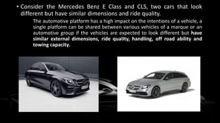 • Consider the Mercedes Benz E Class and CLS, two cars that look
different but have similar dimensions and ride quality.
The automotive platform has a high impact on the intentions of a vehicle, a
single platform can be shared between various vehicles of a marque or an
automotive group if the vehicles are expected to look different but have
similar external dimensions, ride quality, handling, off road ability and
towing capacity.
 
