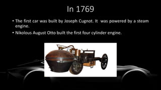 In 1769
• The first car was built by Joseph Cugnot. It was powered by a steam
engine.
• Nikolous August Otto built the first four cylinder engine.
 