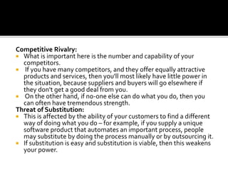 Competitive Rivalry:
 What is important here is the number and capability of your
competitors.
 If you have many competitors, and they offer equally attractive
products and services, then you'll most likely have little power in
the situation, because suppliers and buyers will go elsewhere if
they don't get a good deal from you.
 On the other hand, if no-one else can do what you do, then you
can often have tremendous strength.
Threat of Substitution:
 This is affected by the ability of your customers to find a different
way of doing what you do – for example, if you supply a unique
software product that automates an important process, people
may substitute by doing the process manually or by outsourcing it.
 If substitution is easy and substitution is viable, then this weakens
your power.
 