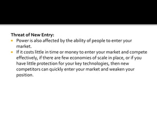 Threat of New Entry:
 Power is also affected by the ability of people to enter your
market.
 If it costs little in time or money to enter your market and compete
effectively, if there are few economies of scale in place, or if you
have little protection for your key technologies, then new
competitors can quickly enter your market and weaken your
position.
 