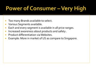  Too many Brands available to select.
 Various Segments available.
 Each and every segment is available in all price ranges.
 Increased awareness about products and safety .
 Product differentiation viaWebsites.
 Example: More in market of US as compare to Singapore.
 