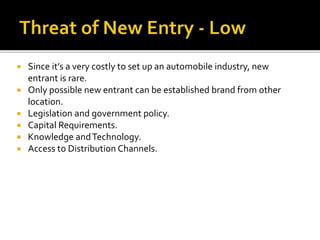  Since it’s a very costly to set up an automobile industry, new
entrant is rare.
 Only possible new entrant can be established brand from other
location.
 Legislation and government policy.
 Capital Requirements.
 Knowledge andTechnology.
 Access to Distribution Channels.
 