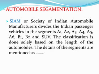 SEGAMANTATION BASED ON THE LENGTH:
Car Segment Length of the
car/Model type
Car model belonging
to the segment
A1 Up to 3400mm Nano
A2 3401 to 4000mm Alto, i10, Zen, Wagon R
A3 4001 to 4500mm Manza, Logan, Dzire, City
A4 4501 to 4700mm Corolla, Octavia, Optra
A5 4701 to 5000mm Accord, Camry, Sonata
A6 More than 5000 mm Mercedes S class
B1 Vans Versa, Omni
B2 MUV/MPV Sumo, Innova
SUV SUV Vitara, CRV
 