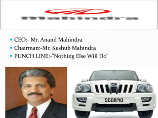 Mahindra Motors Continued…
 The company specializes in vehicles for the general purpose
utility.
 It ranks tenth among the largest private sector companies
in India.
 It has about 33 sales offices and the network support is
about 500 dealers across India.
 Increasing its market share to 57.2% over the previous
year’s market share of 51.3%.
 Formed a new joint venture Mahindra Automotive
Australia Pty. Limited, to focus on the Australian Market
 