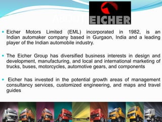 ABOUT
 The Volvo Group is one of the world’s leading manufacturers of
trucks, buses, construction equipment and marine and
industrial engines
 Provides complete solutions for financing and service
 Employs about 115,000 people, has production facilities in 19
countries and sells its products in more than 190 markets.
 