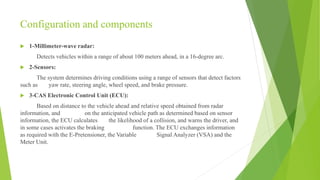 Configuration and components
 1-Millimeter-wave radar:
Detects vehicles within a range of about 100 meters ahead, in a 16-degree arc.
 2-Sensors:
The system determines driving conditions using a range of sensors that detect factors
such as yaw rate, steering angle, wheel speed, and brake pressure.
 3-CAS Electronic Control Unit (ECU):
Based on distance to the vehicle ahead and relative speed obtained from radar
information, and on the anticipated vehicle path as determined based on sensor
information, the ECU calculates the likelihood of a collision, and warns the driver, and
in some cases activates the braking function. The ECU exchanges information
as required with the E-Pretensioner, the Variable Signal Analyzer (VSA) and the
Meter Unit.
 