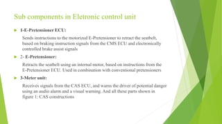 Sub components in Eletronic control unit
 1-E-Pretensioner ECU:
Sends instructions to the motorized E-Pretensioner to retract the seatbelt,
based on braking instruction signals from the CMS ECU and electronically
controlled brake assist signals
 2- E-Pretensioner:
Retracts the seatbelt using an internal motor, based on instructions from the
E-Pretensioner ECU. Used in combination with conventional pretensioners
 3-Meter unit:
Receives signals from the CAS ECU, and warns the driver of potential danger
using an audio alarm and a visual warning. And all these parts shown in
figure 1: CAS constructions
 