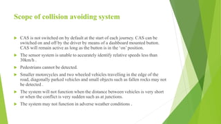 Scope of collision avoiding system
 CAS is not switched on by default at the start of each journey. CAS can be
switched on and off by the driver by means of a dashboard mounted button.
CAS will remain active as long as the button is in the ‘on’ position.
 The sensor system is unable to accurately identify relative speeds less than
30km/h .
 Pedestrians cannot be detected.
 Smaller motorcycles and two wheeled vehicles travelling in the edge of the
road, diagonally parked vehicles and small objects such as fallen rocks may not
be detected .
 The system will not function when the distance between vehicles is very short
or when the conflict is very sudden such as at junctions.
 The system may not function in adverse weather conditions .
 