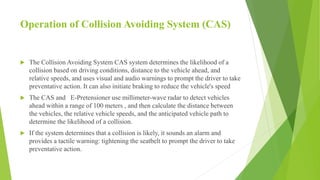 Operation of Collision Avoiding System (CAS)
 The Collision Avoiding System CAS system determines the likelihood of a
collision based on driving conditions, distance to the vehicle ahead, and
relative speeds, and uses visual and audio warnings to prompt the driver to take
preventative action. It can also initiate braking to reduce the vehicle's speed
 The CAS and E-Pretensioner use millimeter-wave radar to detect vehicles
ahead within a range of 100 meters , and then calculate the distance between
the vehicles, the relative vehicle speeds, and the anticipated vehicle path to
determine the likelihood of a collision.
 If the system determines that a collision is likely, it sounds an alarm and
provides a tactile warning: tightening the seatbelt to prompt the driver to take
preventative action.
 