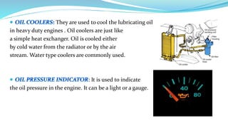 They are used to cool the lubricating oil
in heavy duty engines . Oil coolers are just like
a simple heat exchanger. Oil is cooled either
by cold water from the radiator or by the air
stream. Water type coolers are commonly used.
: It is used to indicate
the oil pressure in the engine. It can be a light or a gauge.
 