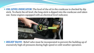 : The level of the oil in the crankcase is checked by dip
stick. To check the oil level, the long stick is dipped into the crankcase and taken
out. Some engines equipped with an electrical level indicator.
: Relief valve must be incorporated to prevent the building up of
excessively high oil pressures during high-speed or cold-weather operation.
 