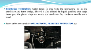 : water tends to mix with the lubricating oil in the
crankcase and form sludge. The oil is also diluted by liquid gasoline that seeps
down past the piston rings and enters the crankcase. So, crankcase ventilation is
used.
 Some other parts include etc.
 