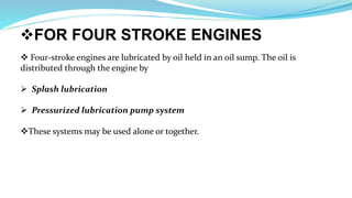 FOR FOUR STROKE ENGINES
 Four-stroke engines are lubricated by oil held in an oil sump. The oil is
distributed through the engine by
 Splash lubrication
 Pressurized lubrication pump system
These systems may be used alone or together.
 