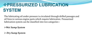 PRESSURIZED LUBRICATION
SYSTEM
The lubricating oil under pressure is circulated through drilled passages and
oil lines to various engine parts which require lubrication. Pressurized
lubrication system can be classified into two categories-:
Wet Sump System
 Dry Sump System
 
