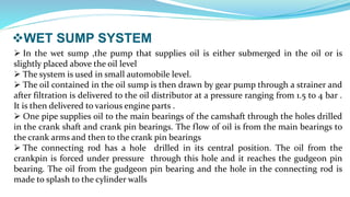 WET SUMP SYSTEM
 In the wet sump ,the pump that supplies oil is either submerged in the oil or is
slightly placed above the oil level
 The system is used in small automobile level.
 The oil contained in the oil sump is then drawn by gear pump through a strainer and
after filtration is delivered to the oil distributor at a pressure ranging from 1.5 to 4 bar .
It is then delivered to various engine parts .
 One pipe supplies oil to the main bearings of the camshaft through the holes drilled
in the crank shaft and crank pin bearings. The flow of oil is from the main bearings to
the crank arms and then to the crank pin bearings
 The connecting rod has a hole drilled in its central position. The oil from the
crankpin is forced under pressure through this hole and it reaches the gudgeon pin
bearing. The oil from the gudgeon pin bearing and the hole in the connecting rod is
made to splash to the cylinder walls
 