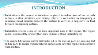 INTRODUCTION
Lubrication is the process, or technique employed to reduce wear of one or both
surfaces in close proximity, and moving relative to each other, by interposing a
substance called lubricant between the surfaces to carry or to help carry the load
between the opposing surfaces.
Lubrication system is one of the most important ones in the engine. The engine
cannot run smoothly for more than a few minutes without lubricating oil.
The engine lubrication system distributes oil to the moving parts i.e. rotating and
sliding parts to reduce friction between surfaces and save the engine from excessive
wear and tear.
 