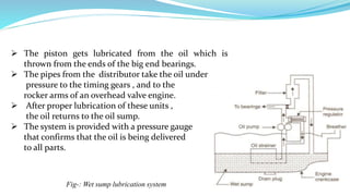  The piston gets lubricated from the oil which is
thrown from the ends of the big end bearings.
 The pipes from the distributor take the oil under
pressure to the timing gears , and to the
rocker arms of an overhead valve engine.
 After proper lubrication of these units ,
the oil returns to the oil sump.
 The system is provided with a pressure gauge
that confirms that the oil is being delivered
to all parts.
Fig-: Wet sump lubrication system
 