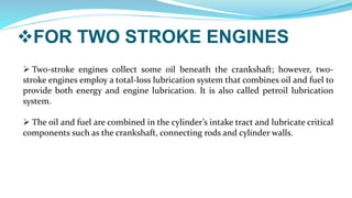 FOR TWO STROKE ENGINES
 Two-stroke engines collect some oil beneath the crankshaft; however, two-
stroke engines employ a total-loss lubrication system that combines oil and fuel to
provide both energy and engine lubrication. It is also called petroil lubrication
system.
 The oil and fuel are combined in the cylinder’s intake tract and lubricate critical
components such as the crankshaft, connecting rods and cylinder walls.
 