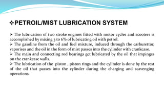 PETROIL/MIST LUBRICATION SYSTEM
 The lubrication of two stroke engines fitted with motor cycles and scooters is
accomplished by mixing 3 to 6% 0f lubricating oil with petrol.
 The gasoline from the oil and fuel mixture, induced through the carburettor,
vaporises and the oil in the form of mist passes into the cylinder with crankcase.
 The main and connecting rod bearings get lubricated by the oil that impinges
on the crankcase walls.
 The lubrication of the piston , piston rings and the cylinder is done by the rest
of the oil that passes into the cylinder during the charging and scavenging
operations.
 