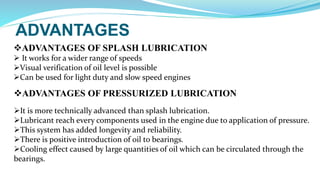 ADVANTAGES
ADVANTAGES OF SPLASH LUBRICATION
 It works for a wider range of speeds
Visual verification of oil level is possible
Can be used for light duty and slow speed engines
ADVANTAGES OF PRESSURIZED LUBRICATION
It is more technically advanced than splash lubrication.
Lubricant reach every components used in the engine due to application of pressure.
This system has added longevity and reliability.
There is positive introduction of oil to bearings.
Cooling effect caused by large quantities of oil which can be circulated through the
bearings.
 