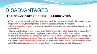 DISADVANTAGES
DISADVANTAGES OF PETROIL LUBRICATION
The proportion of oil and fuel mixture used in this system should be proper. If this
proportion is less, the danger of oil starvation causes damage to the engine.
If the proportion is more, the engine gives dark smoke and excessive carbon deposits on the
cylinder head.
During combustion in the engine, some lubricating oil is also burnt and it causes heavy
exhaust and forms deposits on the piston crown, exhaust port and exhaust system.
Since the lubricating oil comes in contact with acidic vapours produced during the
combustion, it gets contaminated and may result in the corrosion of the bearings surface.
When the vehicle is moving downhill, the throttle is almost closed, and the engine suffers
lack of lubrication as supply of fuel is less. It is a very serious drawback of this system.
 