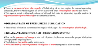 DISADVANTAGE OF PRESSURIZED LUBRICATION
There is no control over the supply of lubricating oil to the engine. In normal operating
conditions, the two-stroke engines are always over-oiled. Thus consumption of oil is also more.
This system requires thorough mixing of oil and fuel prior to admission into the engine. It
requires either separate mixing or use of some additives.
 Pressurized lubrication system requires regular oil changes . So consumption of oil is high.
DISADVANTAGES OF SPLASH LUBRICATION SYSTEM
Due to the presence of scoop at the end of piston, it does not serves the proper lubrication
throughout the engine cylinder.
The lubricant just spills on the piston parts.
Wear and tear of the components takes place is more compared to other systems.
 