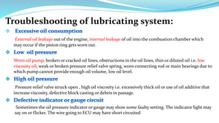 Troubleshooting of lubricating system:

External oil leakage out of the engine, internal leakage of oil into the combustion chamber which
may occur if the piston ring gets worn out.
Worn oil pump, broken or cracked oil lines, obstructions in the oil lines, thin or diluted oil i.e. low
viscosity oil, weak or broken pressure relief valve spring, worn connecting rod or main bearings due to
which pump cannot provide enough oil volume, low oil level.
Pressure relief valve struck open , high oil viscosity i.e. excessively thick oil or use of oil additive that
increase viscosity, defective block casting or debris in passage.
Sometimes the oil pressure indicator or gauge may show some faulty setting. The indicator light may
say on or flicker. The wire going to ECU may have short circuited
 