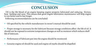 CONCLUSION
Oil is the life blood of an engine keeping engine property lubricated and reducing friction,
heat buildup and wear. This means that good engine lubrication maintenance will help engine
to run better and to last longer.
Following recommendations can be concluded:
 Oil specified by the vehicle manufacturer in owner’s manual should be used.
 Proper storage is necessary for the lubricant because storage conditions affect the life of oil. It
should not be exposed to extreme temperature changes as well as moisture which reduces shelf
life of lubricant.
 Performance of lubricant put into the engine should be monitored.
 Genuine engine oil should be used and engine oil myths should be dispelled.
 