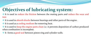 Objectives of lubricating system:
 It is used to reduce the friction between the mating parts and reduce the wear and
tear.
 It is used to absorb shocks between bearings and other parts of the engine .
 It is used as a cooling medium for removing heat.
 It is used to keep the engine parts clean i.e. it prevents deposition of carbon produced
when combustion is incomplete.
 It forms a good seal between piston ring and cylinder walls.
 