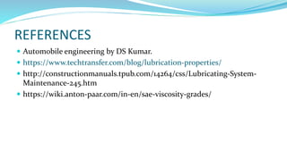 REFERENCES
 Automobile engineering by DS Kumar.
 https://www.techtransfer.com/blog/lubrication-properties/
 http://constructionmanuals.tpub.com/14264/css/Lubricating-System-
Maintenance-245.htm
 https://wiki.anton-paar.com/in-en/sae-viscosity-grades/
 