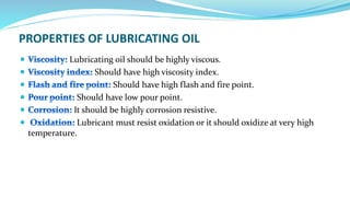PROPERTIES OF LUBRICATING OIL
Lubricating oil should be highly viscous.
Should have high viscosity index.
Should have high flash and fire point.
Should have low pour point.
It should be highly corrosion resistive.
Lubricant must resist oxidation or it should oxidize at very high
temperature.
 