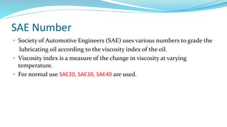 SAE Number
• Society of Automotive Engineers (SAE) uses various numbers to grade the
lubricating oil according to the viscosity index of the oil.
• Viscosity index is a measure of the change in viscosity at varying
temperature.
• For normal use SAE20, SAE30, SAE40 are used.
 