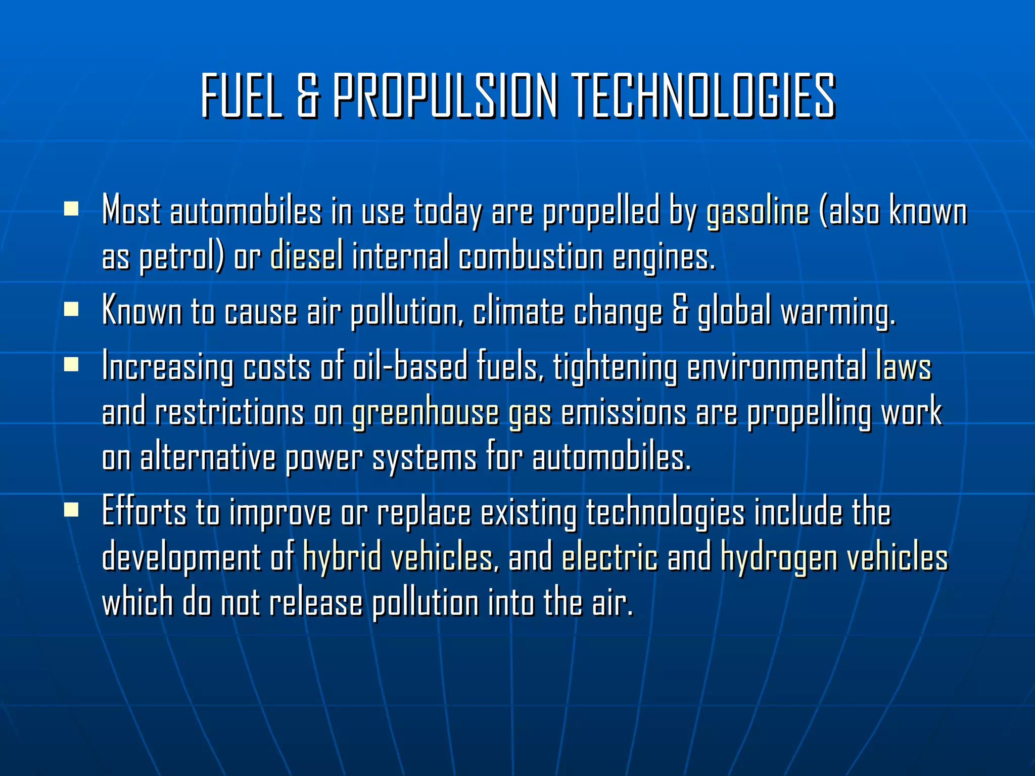 FUEL & PROPULSION TECHNOLOGIES Most automobiles in use today are propelled by  gasoline  (also known as petrol) or  diesel  internal combustion engines. Known to cause air pollution, climate change & global warming. Increasing costs of oil-based fuels, tightening environmental  laws  and restrictions on  greenhouse gas  emissions are propelling work on alternative power systems for automobiles. Efforts to improve or replace existing technologies include the development of  hybrid vehicles , and  electric  and  hydrogen vehicles  which do not release pollution into the air.  