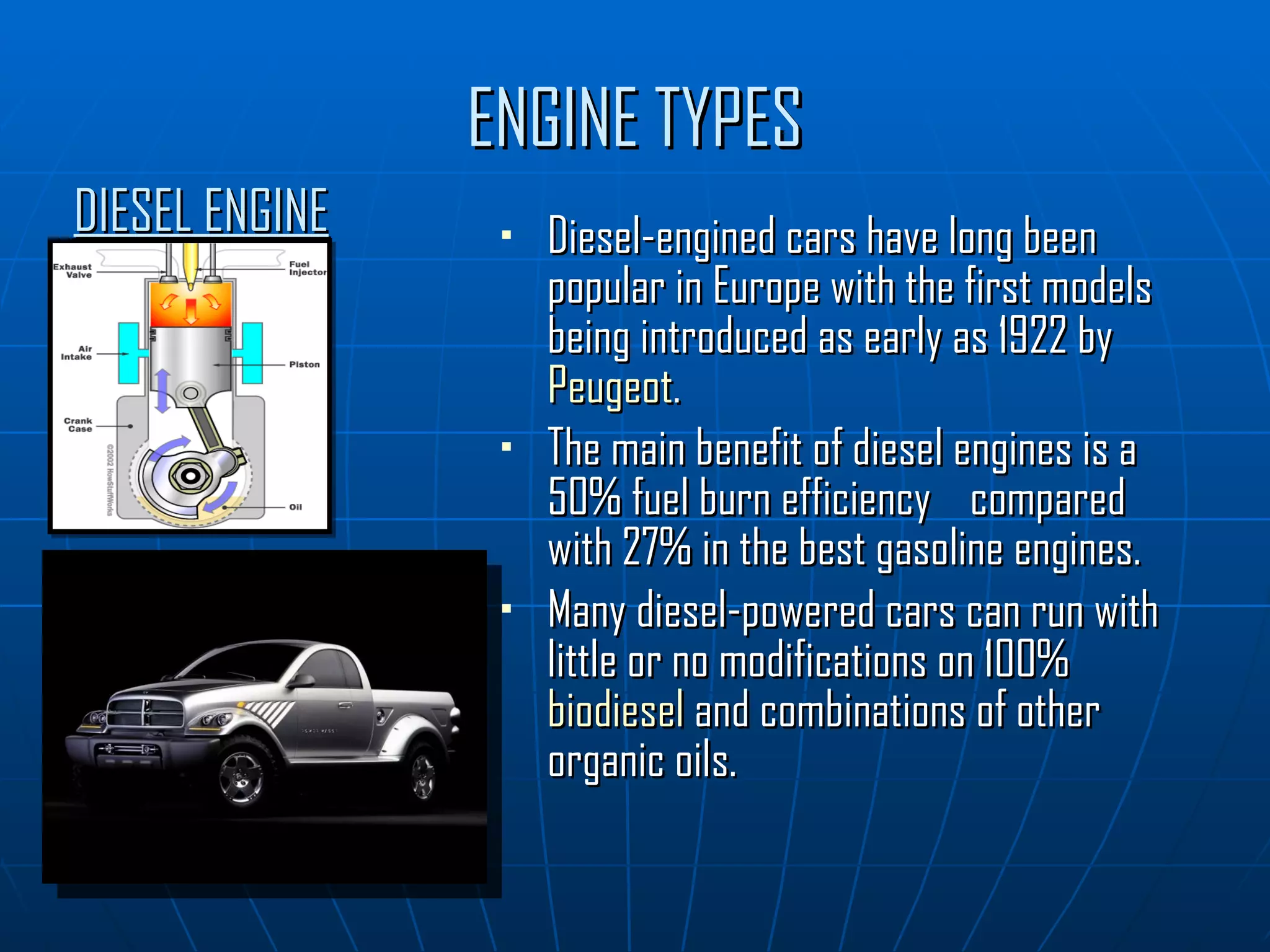 ENGINE TYPES Diesel-engined cars have long been popular in Europe with the first models being introduced as early as 1922 by  Peugeot . The main benefit of diesel engines is a 50% fuel burn efficiency  compared with 27% in the best gasoline engines. Many diesel-powered cars can run with little or no modifications on 100%  biodiesel  and combinations of other organic oils. DIESEL ENGINE 