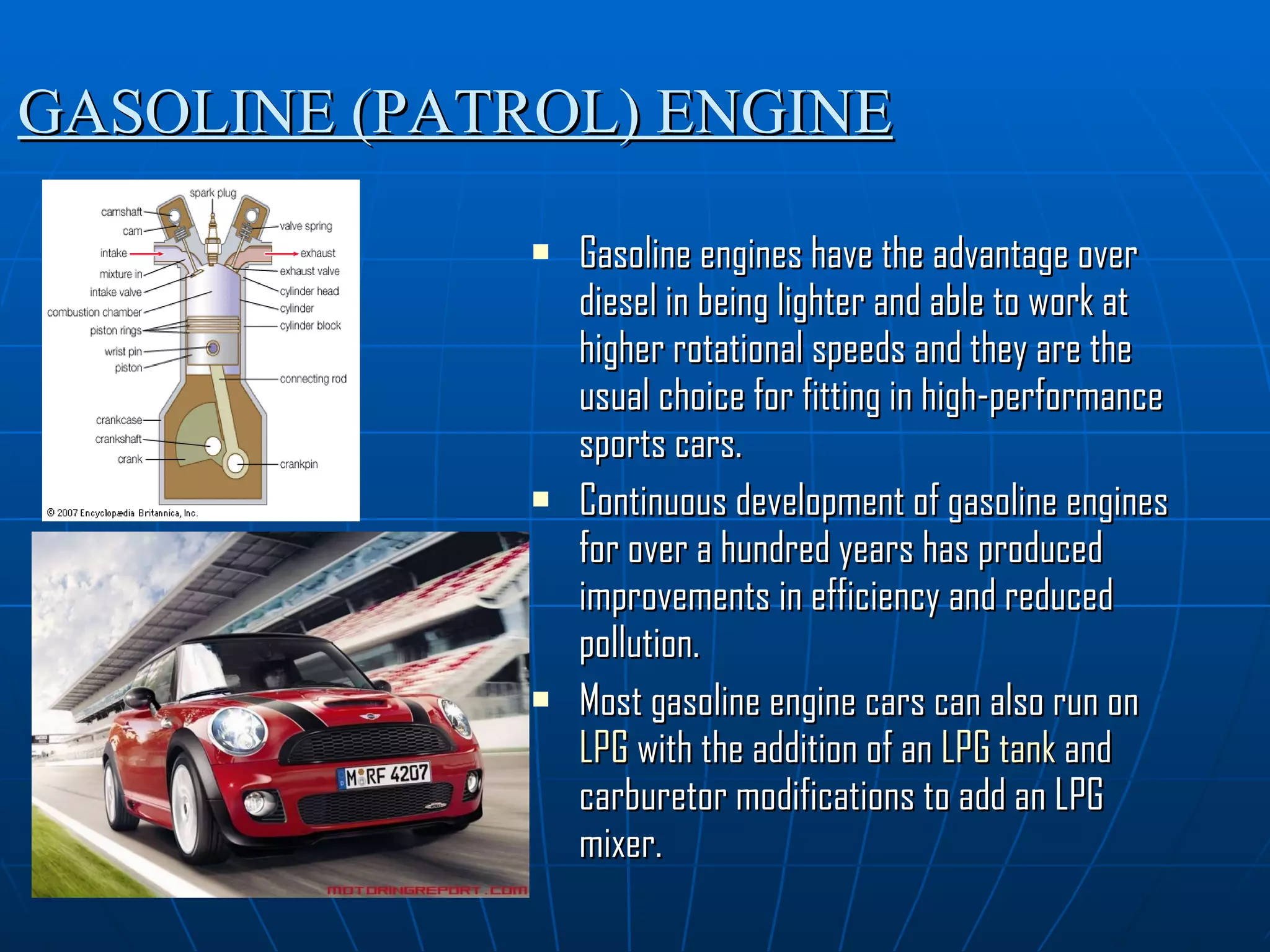 GASOLINE (PATROL) ENGINE Gasoline engines have the advantage over diesel in being lighter and able to work at higher rotational speeds and they are the usual choice for fitting in high-performance sports cars. Continuous development of gasoline engines for over a hundred years has produced improvements in efficiency and reduced pollution. Most gasoline engine cars can also run on  LPG  with the addition of an  LPG tank  and carburetor modifications to add an LPG mixer. 