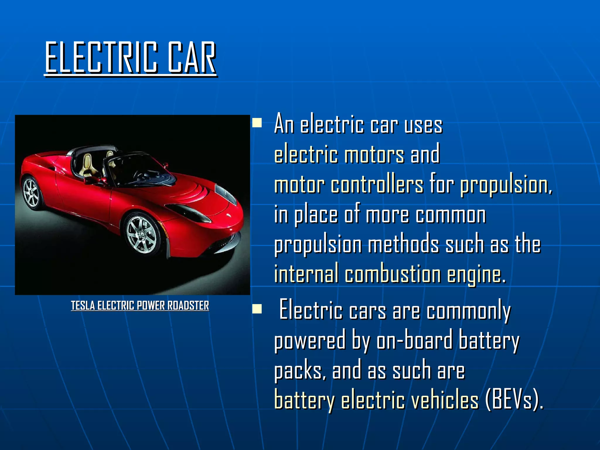ELECTRIC CAR An electric car uses  electric motors  and  motor controllers  for  propulsion , in place of more common propulsion methods such as the  internal combustion engine . Electric cars are commonly powered by on-board battery packs, and as such are  battery electric vehicles  (BEVs). TESLA ELECTRIC POWER ROADSTER 