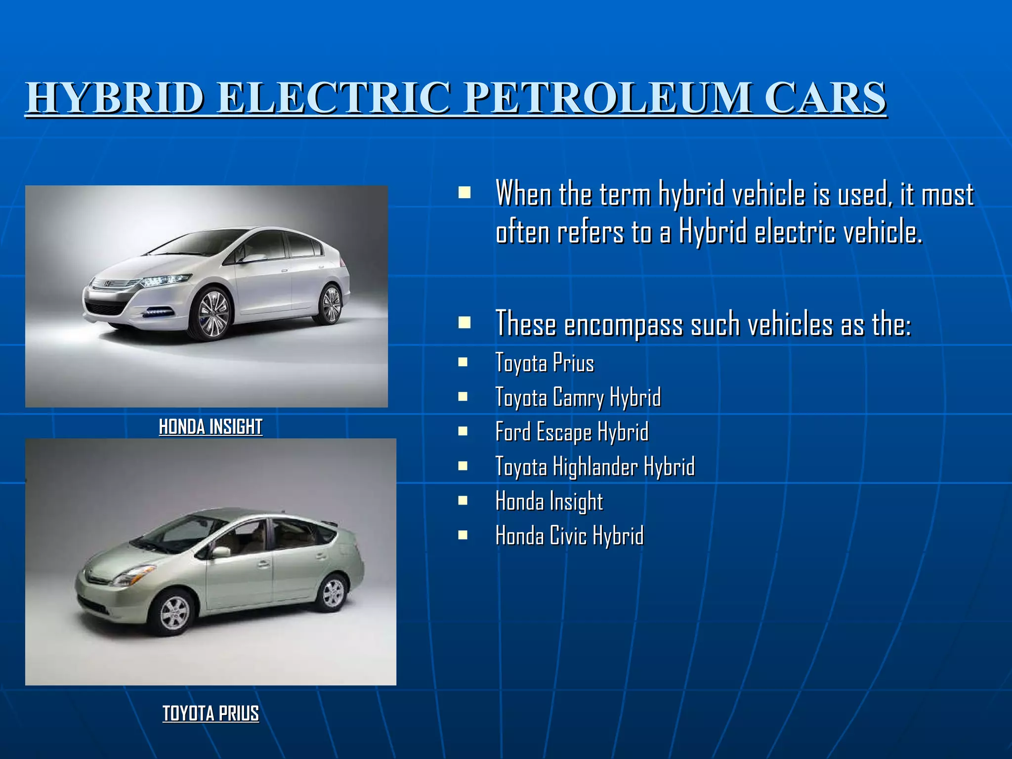 HYBRID ELECTRIC PETROLEUM CARS When the term hybrid vehicle is used, it most often refers to a Hybrid electric vehicle. These encompass such vehicles as the: Toyota Prius Toyota Camry Hybrid Ford Escape Hybrid Toyota Highlander Hybrid Honda Insight Honda Civic Hybrid HONDA INSIGHT TOYOTA PRIUS 
