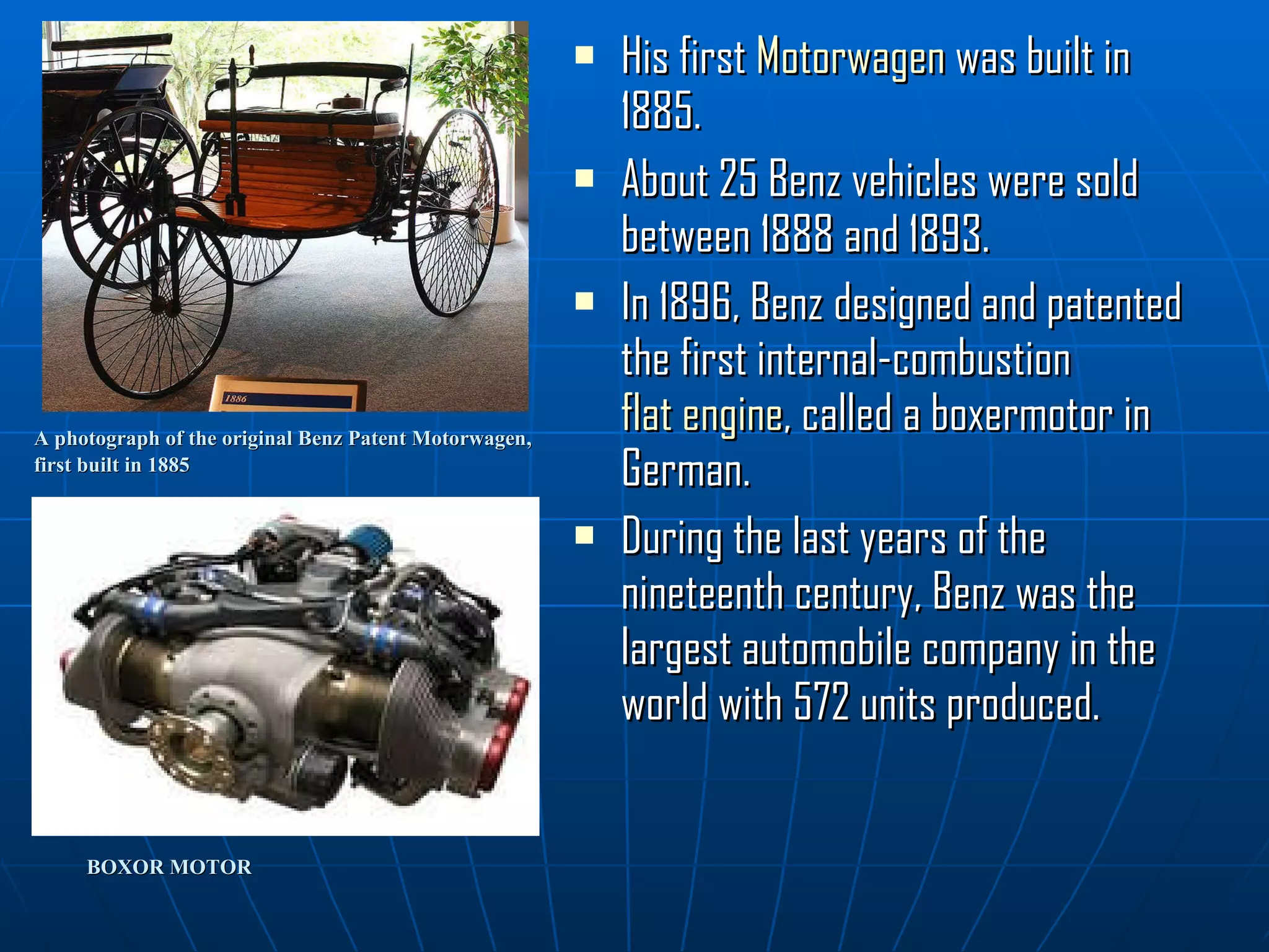 A photograph of the original Benz Patent Motorwagen,  first built in 1885   His first  Motorwagen  was built in 1885. About 25 Benz vehicles were sold between 1888 and 1893. In 1896, Benz designed and patented the first internal-combustion  flat engine , called a boxermotor in German.  During the last years of the nineteenth century, Benz was the largest automobile company in the world with 572 units produced.  BOXOR MOTOR 