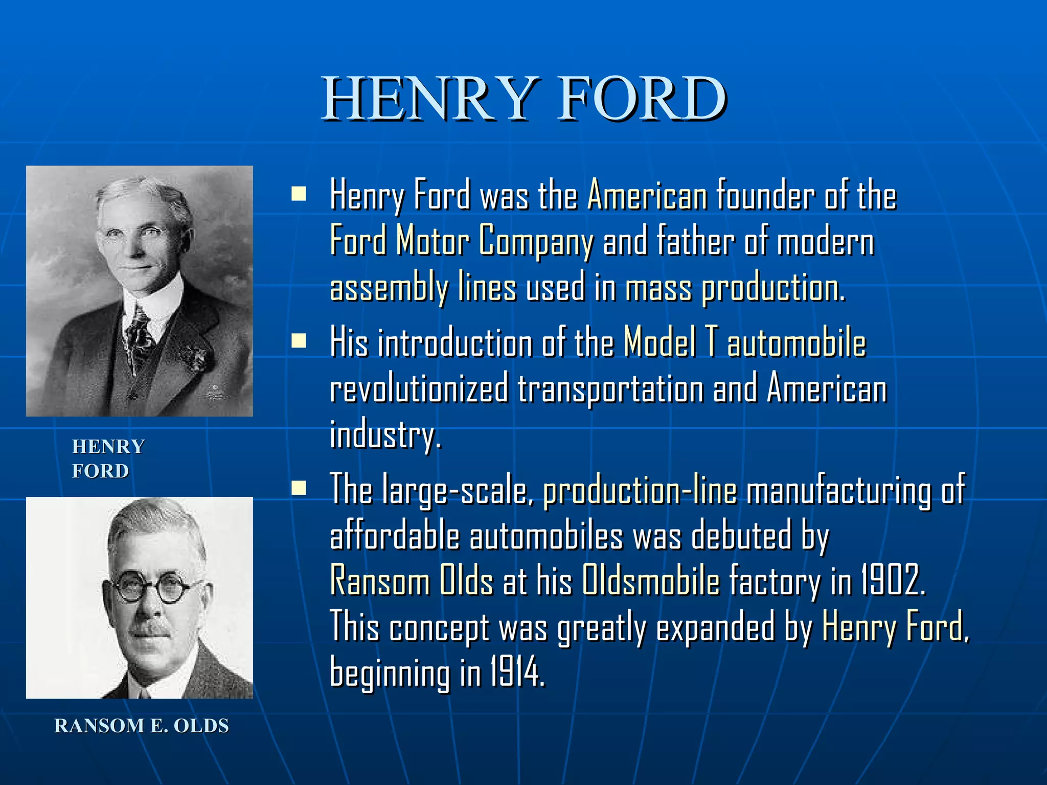 HENRY FORD Henry Ford was the  American  founder of the  Ford Motor Company  and father of modern  assembly lines  used in  mass production .  His introduction of the  Model T   automobile  revolutionized transportation and American industry.  The large-scale,  production-line  manufacturing of affordable automobiles was debuted by  Ransom Olds  at his  Oldsmobile  factory in 1902. This concept was greatly expanded by  Henry Ford , beginning in 1914. HENRY FORD RANSOM E. OLDS 