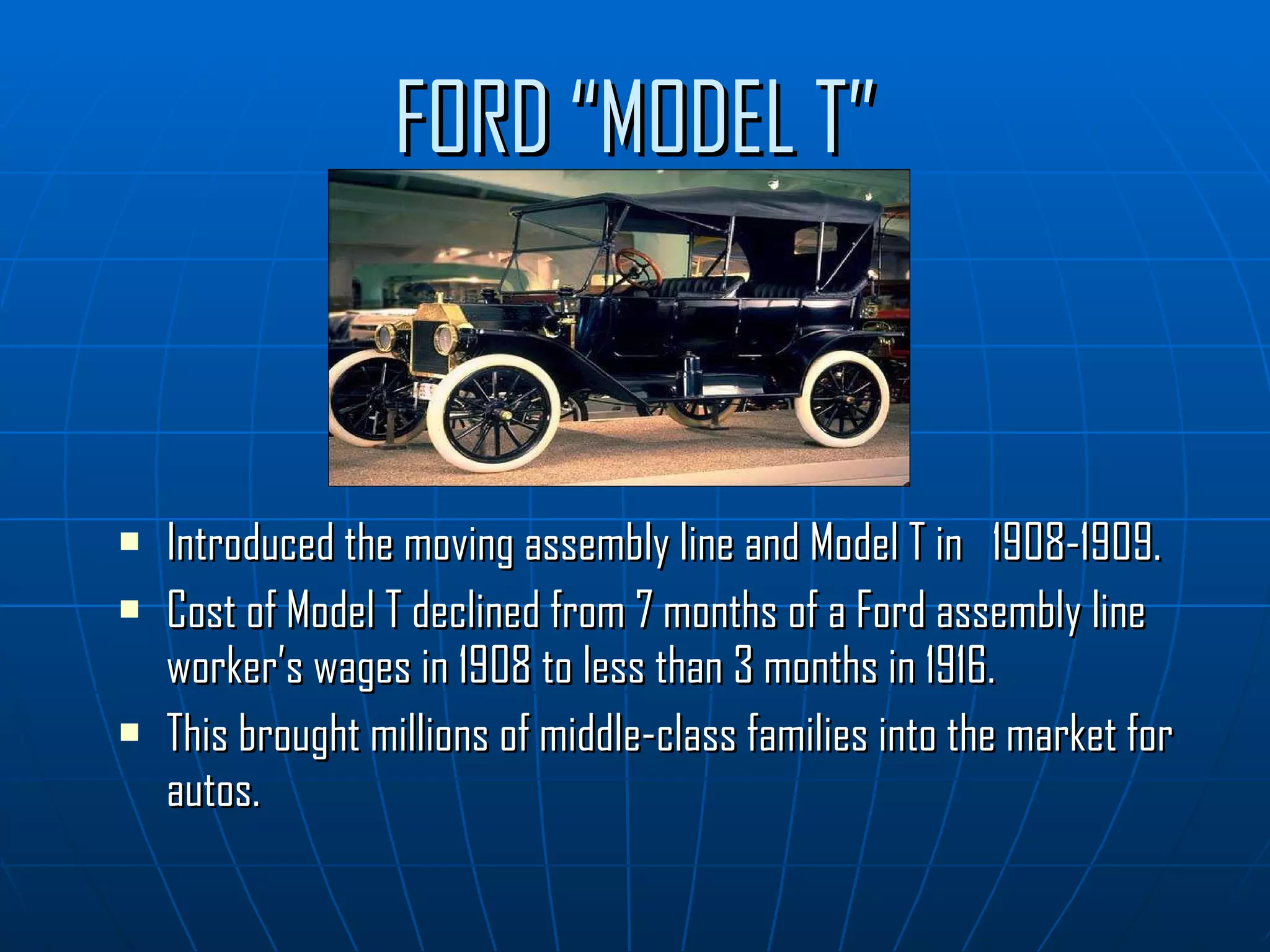 FORD “MODEL T” Introduced the moving assembly line and Model T in  1908-1909.  Cost of Model T declined from 7 months of a Ford assembly line worker’s wages in 1908 to less than 3 months in 1916. This brought millions of middle-class families into the market for autos. 
