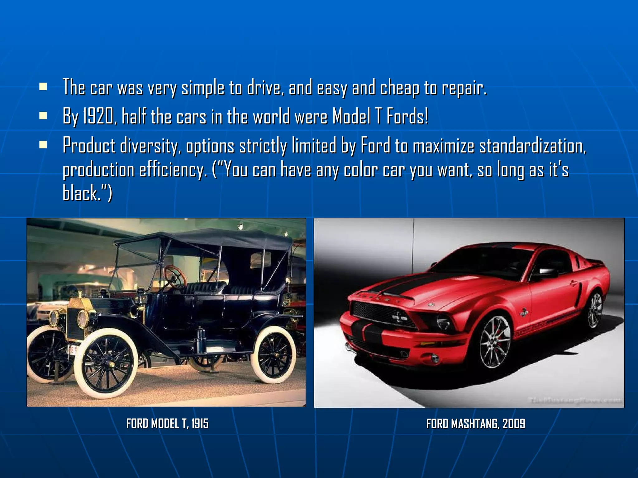 The car was very simple to drive, and easy and cheap to repair. By 1920, half the cars in the world   were Model T Fords! Product diversity, options strictly limited by Ford to maximize standardization, production efficiency. (“You can have any color car you want, so long as it’s black.”) FORD MODEL T, 1915 FORD MASHTANG, 2009 