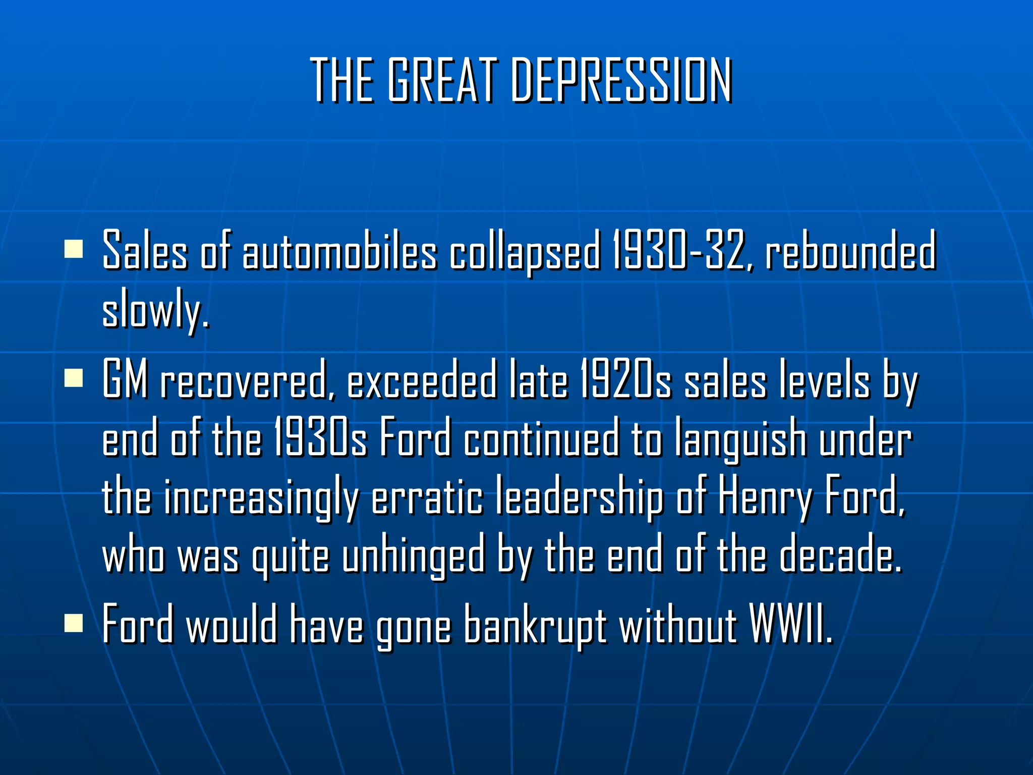 THE GREAT DEPRESSION Sales of automobiles collapsed 1930-32, rebounded slowly. GM recovered, exceeded late 1920s sales levels by end of the 1930s Ford continued to languish under the increasingly erratic leadership of Henry Ford, who was quite unhinged by the end of the decade. Ford would have gone bankrupt without WWII. 