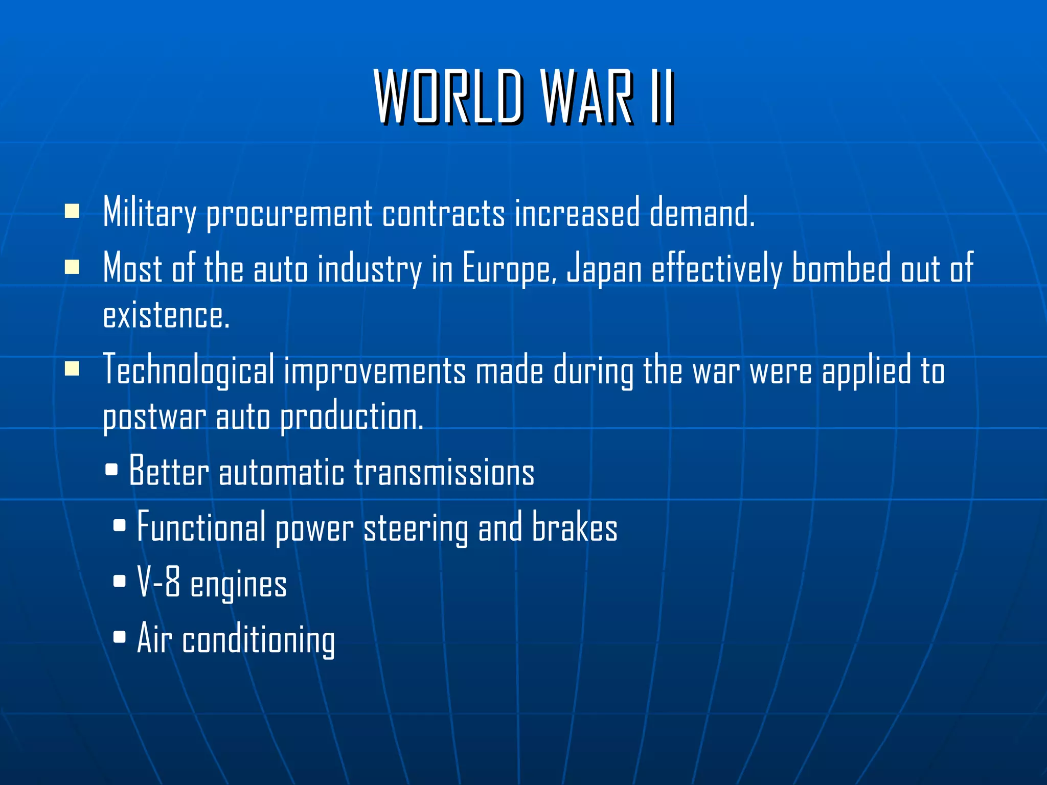 WORLD WAR II Military procurement contracts increased demand. Most of the auto industry in Europe, Japan effectively bombed out of existence. Technological improvements made during the war were applied to postwar auto production. •  Better automatic transmissions •  Functional power steering and brakes •  V-8 engines •  Air conditioning 