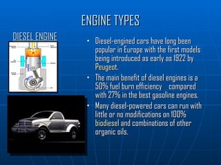 ENGINE TYPES Diesel-engined cars have long been popular in Europe with the first models being introduced as early as 1922 by  Peugeot . The main benefit of diesel engines is a 50% fuel burn efficiency  compared with 27% in the best gasoline engines. Many diesel-powered cars can run with little or no modifications on 100%  biodiesel  and combinations of other organic oils. DIESEL ENGINE 