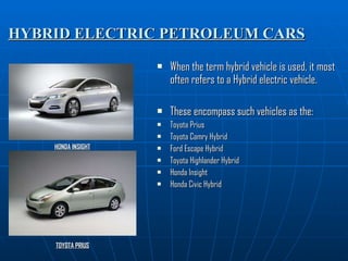 HYBRID ELECTRIC PETROLEUM CARS When the term hybrid vehicle is used, it most often refers to a Hybrid electric vehicle. These encompass such vehicles as the: Toyota Prius Toyota Camry Hybrid Ford Escape Hybrid Toyota Highlander Hybrid Honda Insight Honda Civic Hybrid HONDA INSIGHT TOYOTA PRIUS 