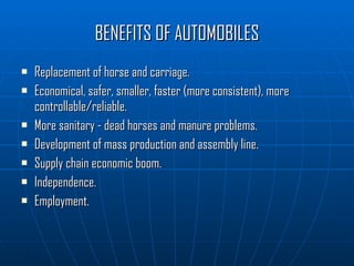 BENEFITS OF AUTOMOBILES Replacement of horse and carriage. Economical, safer, smaller, faster (more consistent), more controllable/reliable. More sanitary - dead horses and manure problems. Development of mass production and assembly line. Supply chain economic boom. Independence. Employment. 