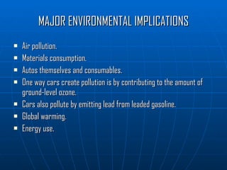 MAJOR ENVIRONMENTAL IMPLICATIONS Air pollution. Materials consumption. Autos themselves and consumables. One way cars create pollution is by contributing to the amount of ground-level ozone. Cars also pollute by emitting lead from leaded gasoline.  Global warming. Energy use. 
