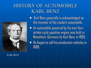 HISTORY OF AUTOMOBILE KARL BENZ Karl Benz generally is acknowledged as the inventor of the modern automobile. An automobile powered by his own four-stroke cycle gasoline engine was built in  Mannheim ,  Germany  by Karl Benz in 1885. He began to sell his production vehicles in 1888.  KARL BENZ   