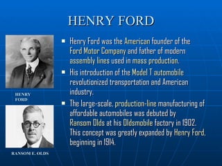 HENRY FORD Henry Ford was the  American  founder of the  Ford Motor Company  and father of modern  assembly lines  used in  mass production .  His introduction of the  Model T   automobile  revolutionized transportation and American industry.  The large-scale,  production-line  manufacturing of affordable automobiles was debuted by  Ransom Olds  at his  Oldsmobile  factory in 1902. This concept was greatly expanded by  Henry Ford , beginning in 1914. HENRY FORD RANSOM E. OLDS 