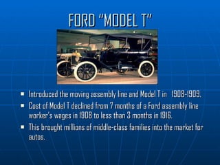 FORD “MODEL T” Introduced the moving assembly line and Model T in  1908-1909.  Cost of Model T declined from 7 months of a Ford assembly line worker’s wages in 1908 to less than 3 months in 1916. This brought millions of middle-class families into the market for autos. 